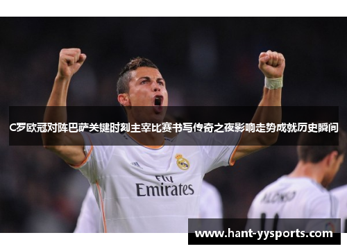 C罗欧冠对阵巴萨关键时刻主宰比赛书写传奇之夜影响走势成就历史瞬间