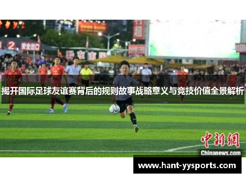 揭开国际足球友谊赛背后的规则故事战略意义与竞技价值全景解析