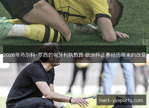2026年马尔科·罗西的匈牙利执教路 欧洲杯正赛经历带来的改变 2026年马尔科·罗西的匈牙利执教路 欧洲杯正赛经历带来的改变